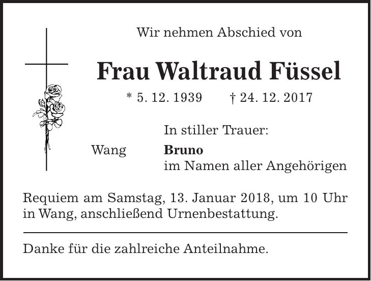 Wir nehmen Abschied von Frau Waltraud Füssel * 5. 12. 1939 + 24. 12. 2017 In stiller Trauer: Wang Bruno im Namen aller Angehörigen Requiem am Samstag, 13. Januar 2018, um 10 Uhr in Wang, anschließend Urnenbestattung. Danke für die zahlreiche Anteilnahme.