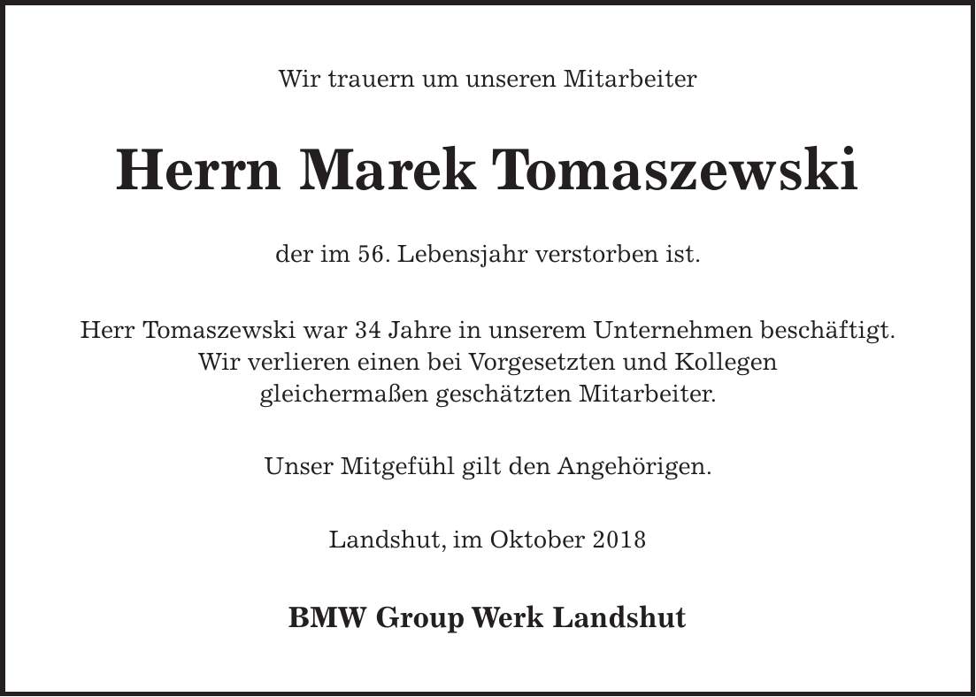 Wir trauern um unseren Mitarbeiter Herrn Marek Tomaszewski der im 56. Lebensjahr verstorben ist. Herr Tomaszewski war 34 Jahre in unserem Unternehmen beschäftigt. Wir verlieren einen bei Vorgesetzten und Kollegen gleichermaßen geschätzten Mitarbeiter. Unser Mitgefühl gilt den Angehörigen. Landshut, im Oktober 2018 BMW Group Werk Landshut