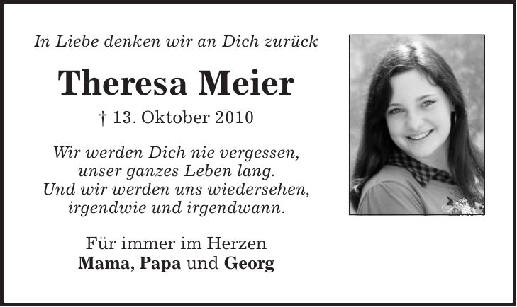 In Liebe denken wir an Dich zurück Theresa Meier + 13. Oktober 2010 Wir werden Dich nie vergessen, unser ganzes Leben lang. Und wir werden uns wiedersehen, irgendwie und irgendwann. Für immer im Herzen Mama, Papa und Georg