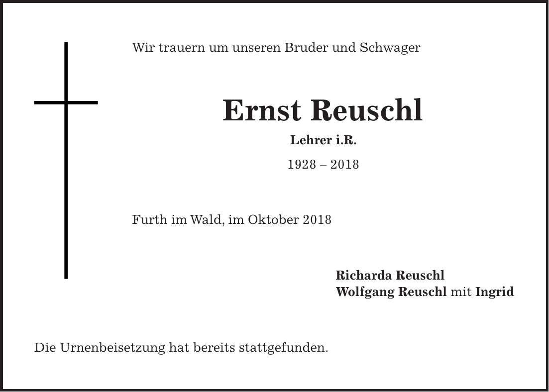 Wir trauern um unseren Bruder und Schwager Ernst Reuschl Lehrer i.R. *** Furth im Wald, im Oktober 2018 Richarda Reuschl Wolfgang Reuschl mit Ingrid Die Urnenbeisetzung hat bereits stattgefunden.