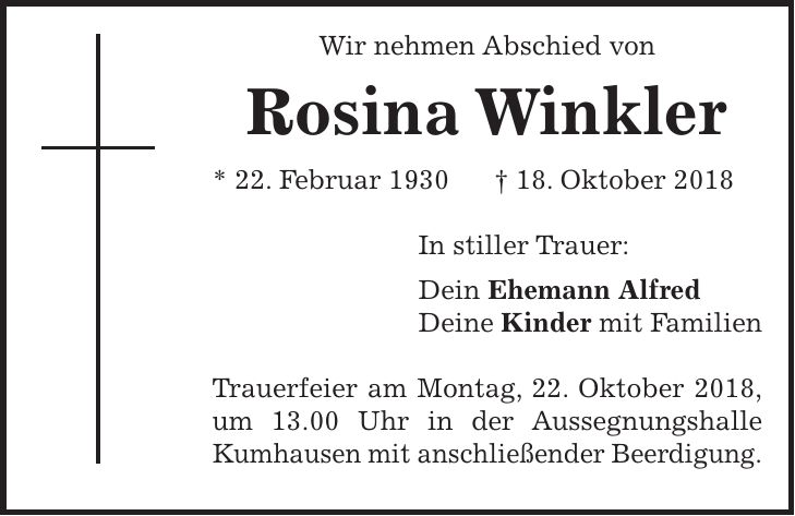 Wir nehmen Abschied von Rosina Winkler * 22. Februar 1930 + 18. Oktober 2018 In stiller Trauer: Dein Ehemann Alfred Deine Kinder mit Familien Trauerfeier am Montag, 22. Oktober 2018, um 13.00 Uhr in der Aussegnungshalle Kumhausen mit anschließender Beerdigung.