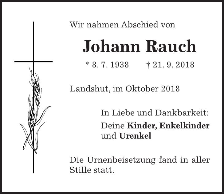 Wir nahmen Abschied von Johann Rauch * 8. 7. 1938 + 21. 9. 2018 Landshut, im Oktober 2018 In Liebe und Dankbarkeit: Deine Kinder, Enkelkinder und Urenkel Die Urnenbeisetzung fand in aller Stille statt.