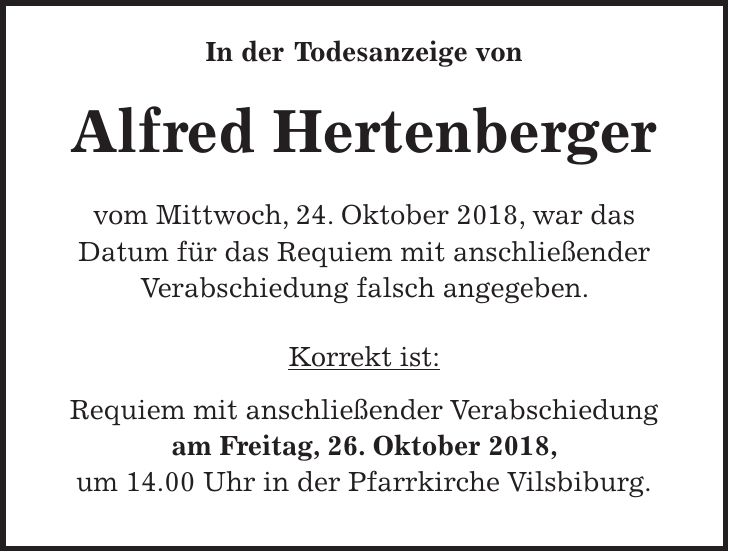 In der Todesanzeige von Alfred Hertenberger vom Mittwoch, 24. Oktober 2018, war das Datum für das Requiem mit anschließender Verabschiedung falsch angegeben. Korrekt ist: Requiem mit anschließender Verabschiedung am Freitag, 26. Oktober 2018, um 14.00 Uhr in der Pfarrkirche Vilsbiburg.