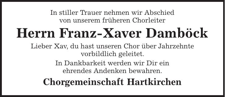 In stiller Trauer nehmen wir Abschied von unserem früheren Chorleiter Herrn Franz-Xaver Damböck Lieber Xav, du hast unseren Chor über Jahrzehnte vorbildlich geleitet. In Dankbarkeit werden wir Dir ein ehrendes Andenken bewahren. Chorgemeinschaft Hartkirchen