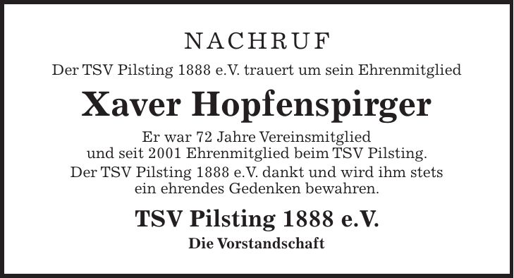 Nachruf Der TSV Pilsting 1888 e.V. trauert um sein Ehrenmitglied Xaver Hopfenspirger Er war 72 Jahre Vereinsmitglied und seit 2001 Ehrenmitglied beim TSV Pilsting. Der TSV Pilsting 1888 e.V. dankt und wird ihm stets ein ehrendes Gedenken bewahren. TSV Pilsting 1888 e.V. Die Vorstandschaft