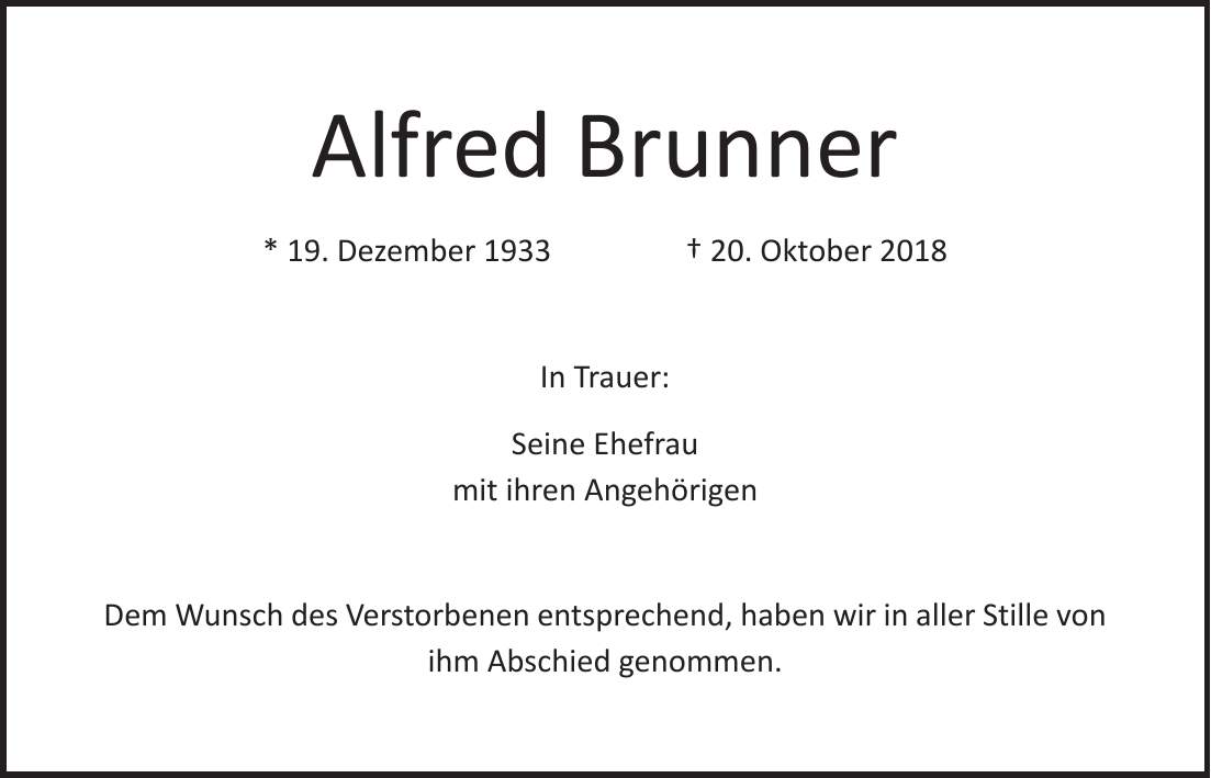Alfred Brunner * 19. Dezember 1933 + 20. Oktober 2018 In Trauer: Seine Ehefrau mit ihren Angehörigen Dem Wunsch des Verstorbenen entsprechend, haben wir in aller Stille von ihm Abschied genommen.
