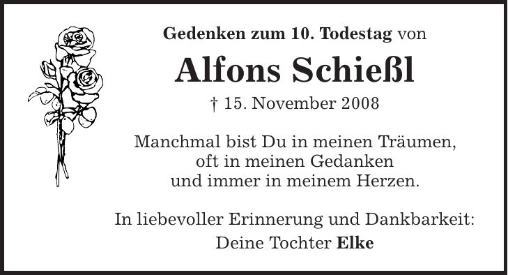 Gedenken zum 10. Todestag von Alfons Schießl + 15. November 2008 Manchmal bist Du in meinen Träumen, oft in meinen Gedanken und immer in meinem Herzen. In liebevoller Erinnerung und Dankbarkeit: Deine Tochter Elke