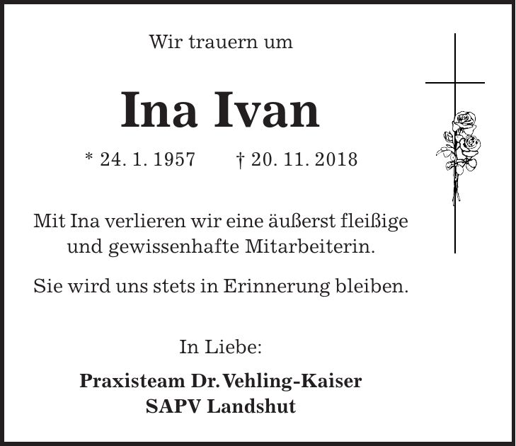 Wir trauern um Ina Ivan * 24. 1. 1957 + 20. 11. 2018 Mit Ina verlieren wir eine äußerst fleißige und gewissenhafte Mitarbeiterin. Sie wird uns stets in Erinnerung bleiben. In Liebe: Praxisteam Dr. Vehling-Kaiser SAPV Landshut