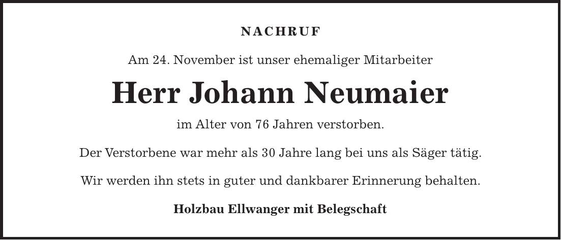 NACHRUF Am 24. November ist unser ehemaliger Mitarbeiter Herr Johann Neumaier im Alter von 76 Jahren verstorben. Der Verstorbene war mehr als 30 Jahre lang bei uns als Säger tätig. Wir werden ihn stets in guter und dankbarer Erinnerung behalten. Holzbau Ellwanger mit Belegschaft