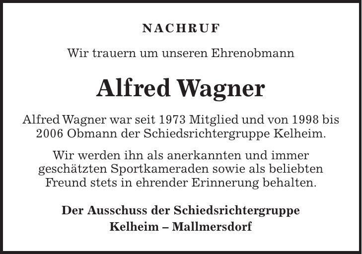 NACHRUF Wir trauern um unseren Ehrenobmann Alfred Wagner Alfred Wagner war seit 1973 Mitglied und von 1998 bis 2006 Obmann der Schiedsrichtergruppe Kelheim. Wir werden ihn als anerkannten und immer geschätzten Sportkameraden sowie als beliebten Freund stets in ehrender Erinnerung behalten. Der Ausschuss der Schiedsrichtergruppe Kelheim - Mallmersdorf