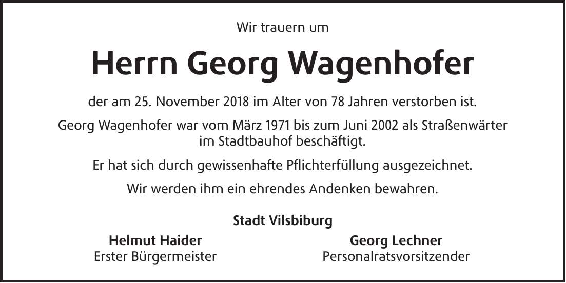 Wir trauern um Herrn Georg Wagenhofer der am 25. November 2018 im Alter von 78 Jahren verstorben ist. Georg Wagenhofer war vom März 1971 bis zum Juni 2002 als Straßenwärter im Stadtbauhof beschäftigt. Er hat sich durch gewissenhafte Pflichterfüllung ausgezeichnet. Wir werden ihm ein ehrendes Andenken bewahren. Stadt Vilsbiburg Helmut Haider Georg Lechner Erster Bürgermeister Personalratsvorsitzender