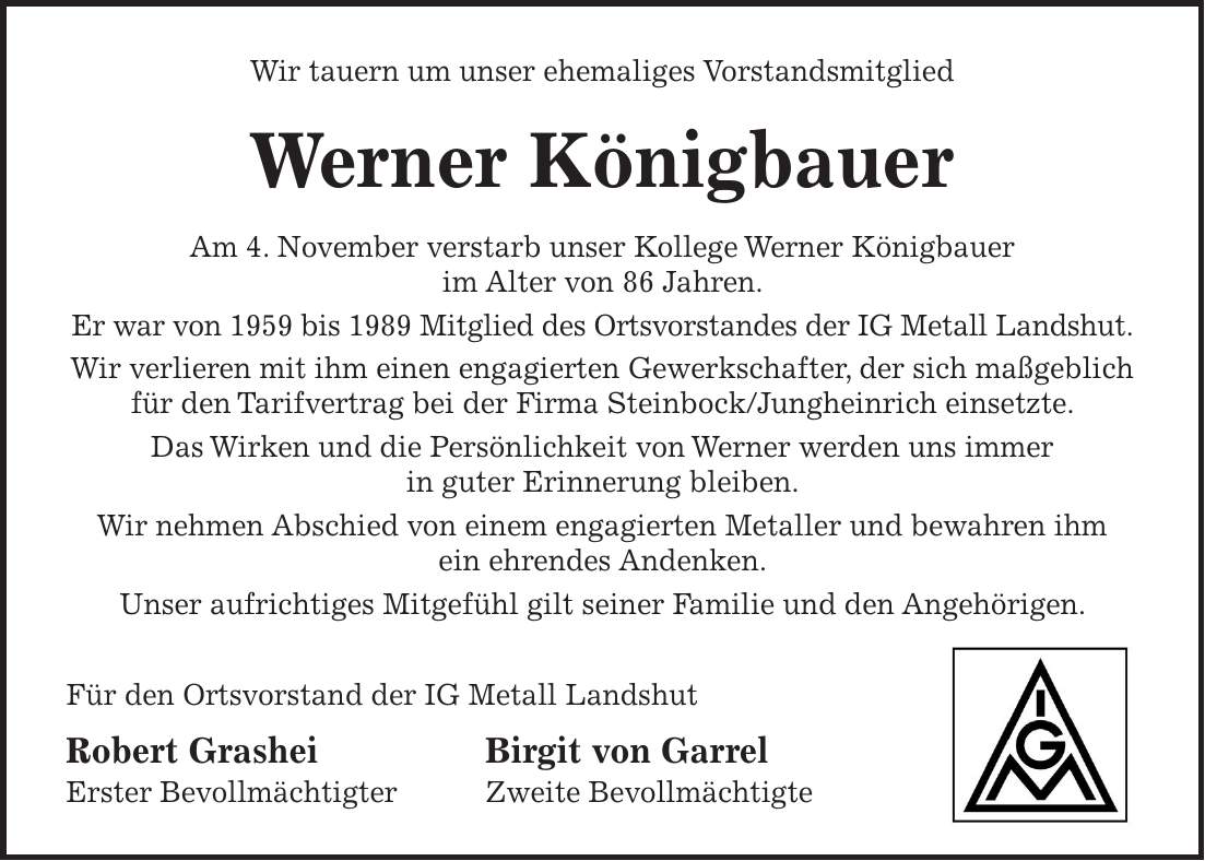 Wir tauern um unser ehemaliges Vorstandsmitglied Werner Königbauer Am 4. November verstarb unser Kollege Werner Königbauer im Alter von 86 Jahren. Er war von 1959 bis 1989 Mitglied des Ortsvorstandes der IG Metall Landshut. Wir verlieren mit ihm einen engagierten Gewerkschafter, der sich maßgeblich für den Tarifvertrag bei der Firma Steinbock/Jungheinrich einsetzte. Das Wirken und die Persönlichkeit von Werner werden uns immer in guter Erinnerung bleiben. Wir nehmen Abschied von einem engagierten Metaller und bewahren ihm ein ehrendes Andenken. Unser aufrichtiges Mitgefühl gilt seiner Familie und den Angehörigen. Für den Ortsvorstand der IG Metall Landshut Robert Grashei Birgit von Garrel Erster Bevollmächtigter Zweite Bevollmächtigte