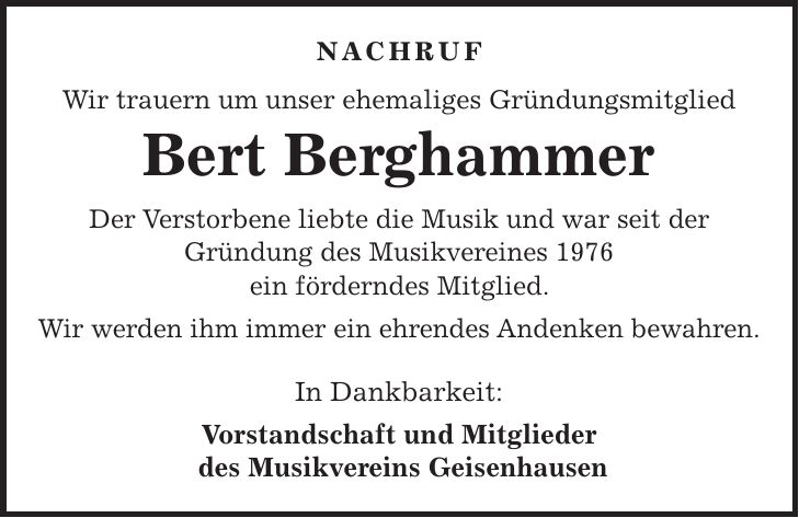 Nachruf Wir trauern um unser ehemaliges Gründungsmitglied Bert Berghammer Der Verstorbene liebte die Musik und war seit der Gründung des Musikvereines 1976 ein förderndes Mitglied. Wir werden ihm immer ein ehrendes Andenken bewahren. In Dankbarkeit: Vorstandschaft und Mitglieder des Musikvereins Geisenhausen