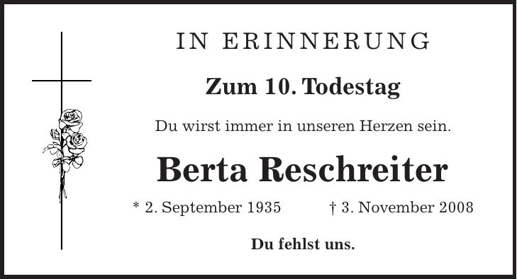 in erinnerung Zum 10. Todestag Du wirst immer in unseren Herzen sein. Berta Reschreiter * 2. September 1935 + 3. November 2008 Du fehlst uns.