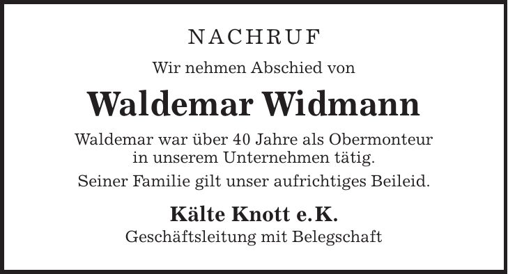 NACHRUF Wir nehmen Abschied von Waldemar Widmann Waldemar war über 40 Jahre als Obermonteur in unserem Unternehmen tätig. Seiner Familie gilt unser aufrichtiges Beileid. Kälte Knott e. K. Geschäftsleitung mit Belegschaft