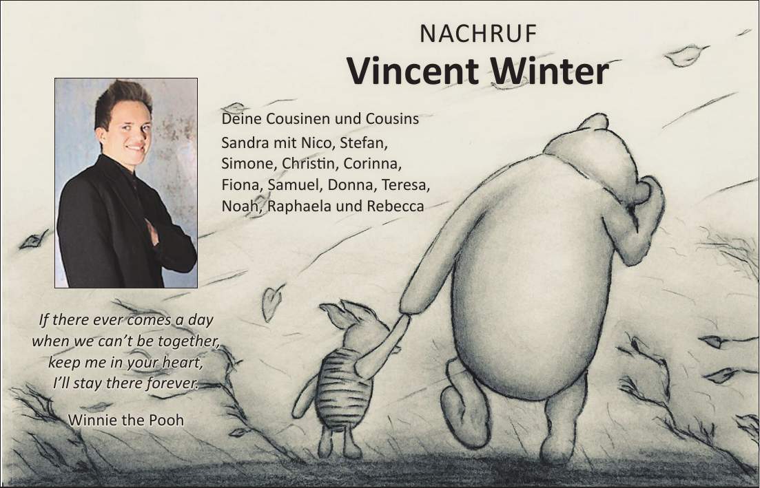 Nachruf Vincent Winter Deine Cousinen und Cousins Sandra mit Nico, Stefan, Simone, Christin, Corinna, Fiona, Samuel, Donna, Teresa, Noah, Raphaela und RebeccaIf there ever comes a day when we cant be together, keep me in your heart, Ill stay there forever. Winnie the Pooh