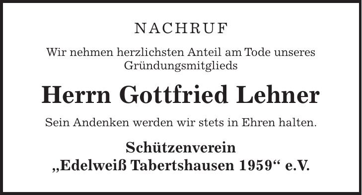 Nachruf Wir nehmen herzlichsten Anteil am Tode unseres Gründungsmitglieds Herrn Gottfried Lehner Sein Andenken werden wir stets in Ehren halten. Schützenverein 'Edelweiß Tabertshausen 1959' e.V.