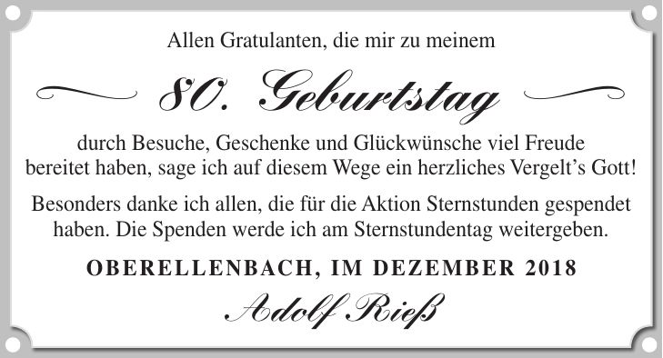 Allen Gratulanten, die mir zu meinem < 80. Geburtstag = durch Besuche, Geschenke und Glückwünsche viel Freude bereitet haben, sage ich auf diesem Wege ein herzliches Vergelts Gott! Besonders danke ich allen, die für die Aktion Sternstunden gespendet haben. Die Spenden werde ich am Sternstundentag weitergeben. Oberellenbach, im Dezember 2018 Adolf Rieß
