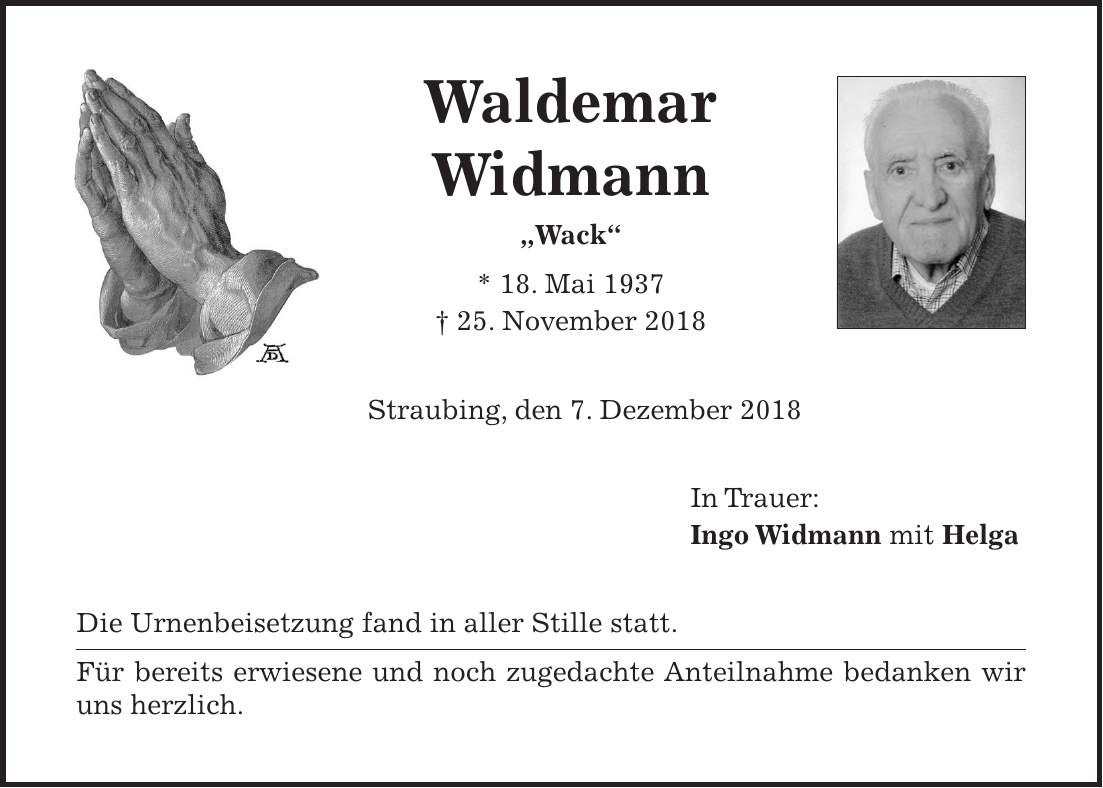 Waldemar Widmann 'Wack' * 18. Mai 1937 + 25. November 2018 Straubing, den 7. Dezember 2018 In Trauer: Ingo Widmann mit Helga Die Urnenbeisetzung fand in aller Stille statt. Für bereits erwiesene und noch zugedachte Anteilnahme bedanken wir uns herzlich.