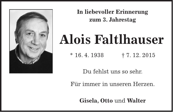 In liebevoller Erinnerung zum 3. Jahrestag Alois Faltlhauser * 16. 4. 1938 + 7. 12. 2015 Du fehlst uns so sehr. Für immer in unseren Herzen. Gisela, Otto und Walter