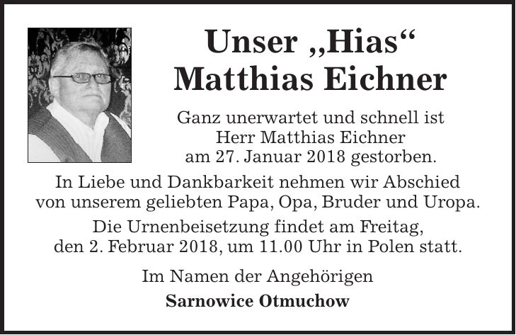 Unser ,,Hias' Matthias Eichner Ganz unerwartet und schnell ist Herr Matthias Eichner am 27. Januar 2018 gestorben. In Liebe und Dankbarkeit nehmen wir Abschied von unserem geliebten Papa, Opa, Bruder und Uropa. Die Urnenbeisetzung findet am Freitag, den 2. Februar 2018, um 11.00 Uhr in Polen statt. Im Namen der Angehörigen Sarnowice Otmuchow