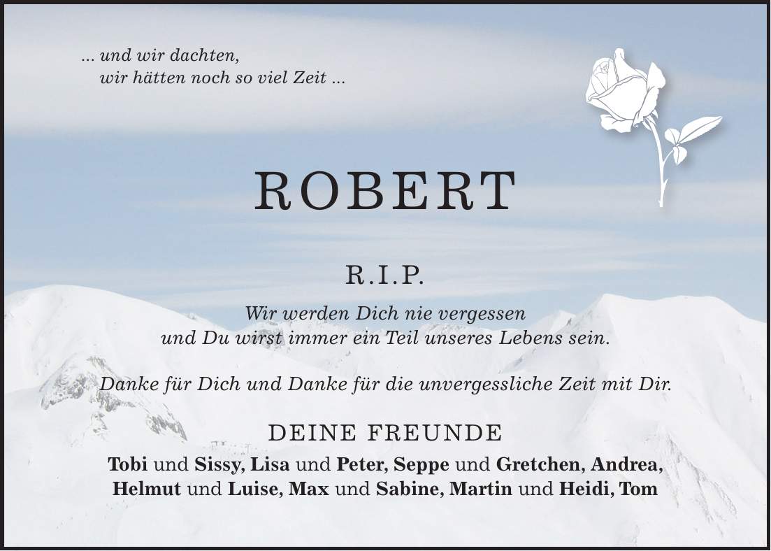... und wir dachten, wir hätten noch so viel Zeit ... ROBERT R.I.P. Wir werden Dich nie vergessen und Du wirst immer ein Teil unseres Lebens sein. Danke für Dich und Danke für die unvergessliche Zeit mit Dir. Deine Freunde Tobi und Sissy, Lisa und Peter, Seppe und Gretchen, Andrea, Helmut und Luise, Max und Sabine, Martin und Heidi, Tom