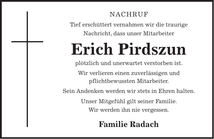 NACHRUF Tief erschüttert vernahmen wir die traurige Nachricht, dass unser Mitarbeiter Erich Pirdszun plötzlich und unerwartet verstorben ist. Wir verlieren einen zuverlässigen und pflichtbewussten Mitarbeiter. Sein Andenken werden wir stets in Ehren halten. Unser Mitgefühl gilt seiner Familie. Wir werden ihn nie vergessen. Familie Radach