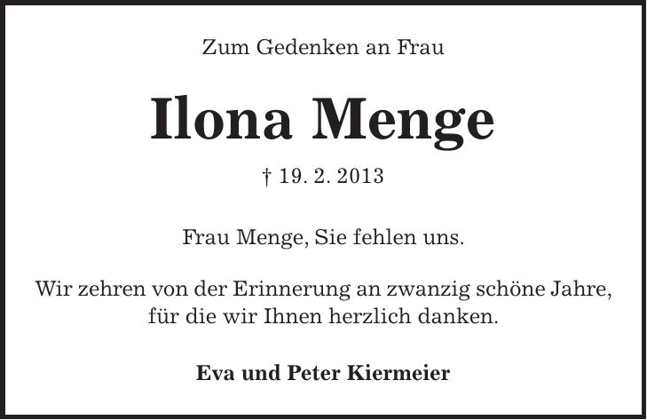 Zum Gedenken an Frau Ilona Menge + 19. 2. 2013 Frau Menge, Sie fehlen uns. Wir zehren von der Erinnerung an zwanzig schöne Jahre, für die wir Ihnen herzlich danken. Eva und Peter Kiermeier