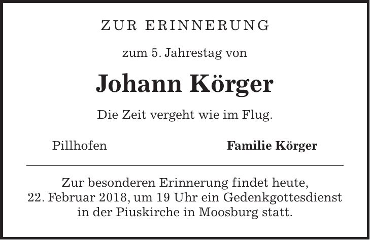 Zur Erinnerung zum 5. Jahrestag von Johann Körger Die Zeit vergeht wie im Flug. Pillhofen Familie Körger Zur besonderen Erinnerung findet heute, 22. Februar 2018, um 19 Uhr ein Gedenkgottesdienst in der Piuskirche in Moosburg statt.
