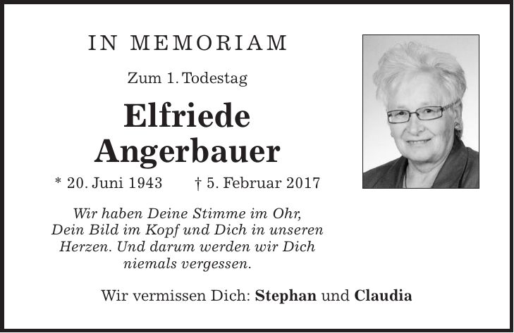 in memoriam Zum 1. Todestag Elfriede Angerbauer * 20. Juni 1943 + 5. Februar 2017 Wir haben Deine Stimme im Ohr, Dein Bild im Kopf und Dich in unseren Herzen. Und darum werden wir Dich niemals vergessen. Wir vermissen Dich: Stephan und Claudia