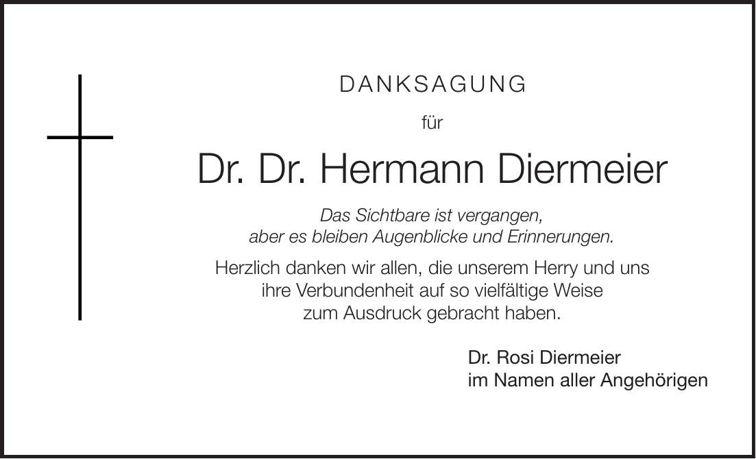 Danksagung für Dr. Dr. Hermann Diermeier Das Sichtbare ist vergangen, aber es bleiben Augenblicke und Erinnerungen. Herzlich danken wir allen, die unserem Herry und uns ihre Verbundenheit auf so vielfältige Weise zum Ausdruck gebracht haben. Dr. Rosi Diermeier im Namen aller Angehörigen