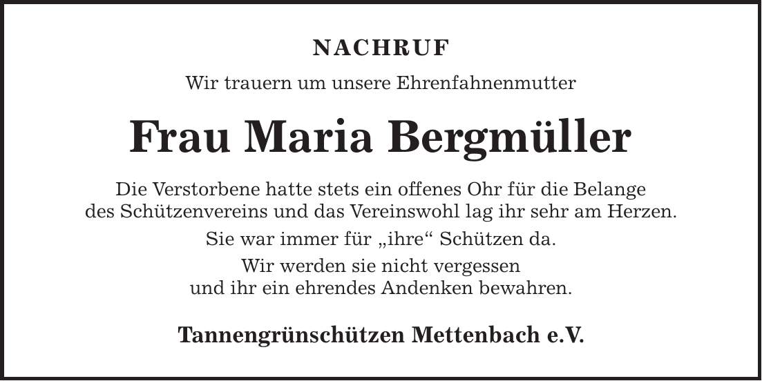 NACHRUF Wir trauern um unsere Ehrenfahnenmutter Frau Maria Bergmüller Die Verstorbene hatte stets ein offenes Ohr für die Belange des Schützenvereins und das Vereinswohl lag ihr sehr am Herzen. Sie war immer für 'ihre' Schützen da. Wir werden sie nicht vergessen und ihr ein ehrendes Andenken bewahren. Tannengrünschützen Mettenbach e.V.