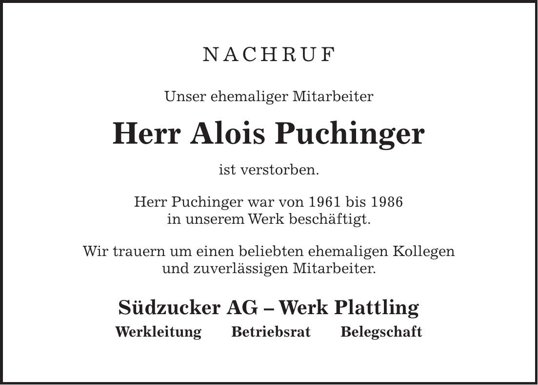 Nachruf Unser ehemaliger Mitarbeiter Herr Alois Puchinger ist verstorben. Herr Puchinger war von 1961 bis 1986 in unserem Werk beschäftigt. Wir trauern um einen beliebten ehemaligen Kollegen und zuverlässigen Mitarbeiter. Südzucker AG - Werk Plattling Werkleitung Betriebsrat Belegschaft