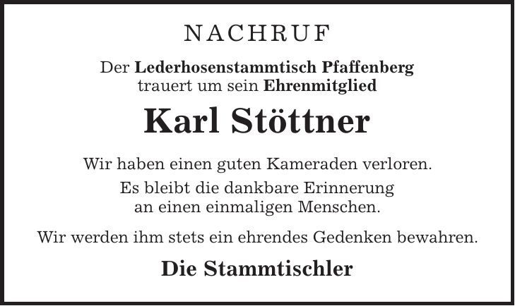 Nachruf Der Lederhosenstammtisch Pfaffenberg trauert um sein Ehrenmitglied Karl Stöttner Wir haben einen guten Kameraden verloren. Es bleibt die dankbare Erinnerung an einen einmaligen Menschen. Wir werden ihm stets ein ehrendes Gedenken bewahren. Die Stammtischler