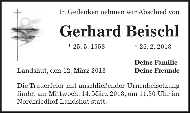 In Gedenken nehmen wir Abschied von Gerhard Beischl * 25. 5. 1958 + 26. 2. 2018 Deine Familie Landshut, den 12. März 2018 Deine Freunde Die Trauerfeier mit anschließender Urnenbeisetzung findet am Mittwoch, 14. März 2018, um 11.30 Uhr im Nordfriedhof Landshut statt.