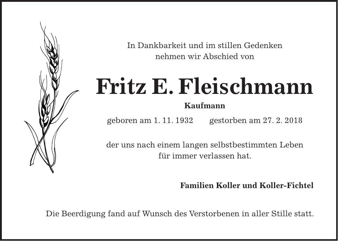 In Dankbarkeit und im stillen Gedenken nehmen wir Abschied von Fritz E. Fleischmann Kaufmann geboren am 1. 11. 1932 gestorben am 27. 2. 2018 der uns nach einem langen selbstbestimmten Leben für immer verlassen hat. Familien Koller und Koller-Fichtel Die Beerdigung fand auf Wunsch des Verstorbenen in aller Stille statt.