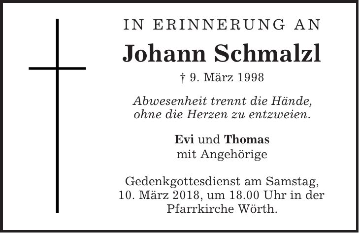In Erinnerung an Johann Schmalzl | 9. März 1998 Abwesenheit trennt die Hände, ohne die Herzen zu entzweien. Evi und Thomas mit Angehörige Gedenkgottesdienst am Samstag, 10. März 2018, um 18.00 Uhr in der Pfarrkirche Wörth.