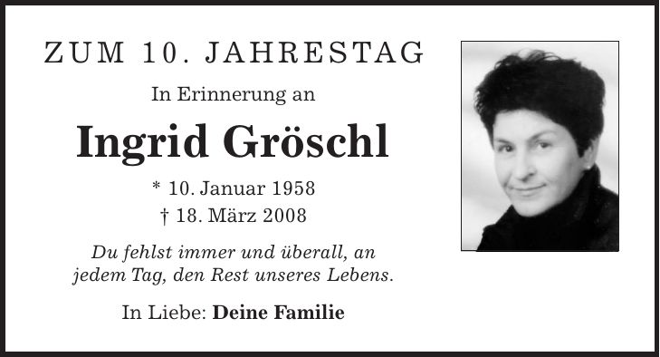 Zum 10. Jahrestag In Erinnerung an Ingrid Gröschl * 10. Januar 1958 + 18. März 2008 Du fehlst immer und überall, an jedem Tag, den Rest unseres Lebens. In Liebe: Deine Familie