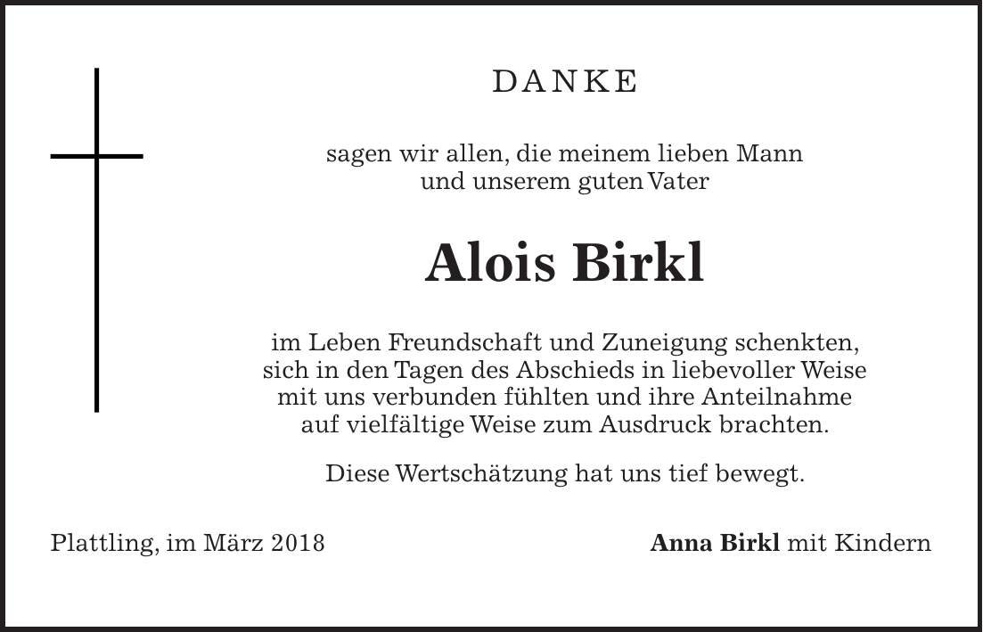 DANKE sagen wir allen, die meinem lieben Mann und unserem guten Vater Alois Birkl im Leben Freundschaft und Zuneigung schenkten, sich in den Tagen des Abschieds in liebevoller Weise mit uns verbunden fühlten und ihre Anteilnahme auf vielfältige Weise zum Ausdruck brachten. Diese Wertschätzung hat uns tief bewegt. Plattling, im März 2018 Anna Birkl mit Kindern