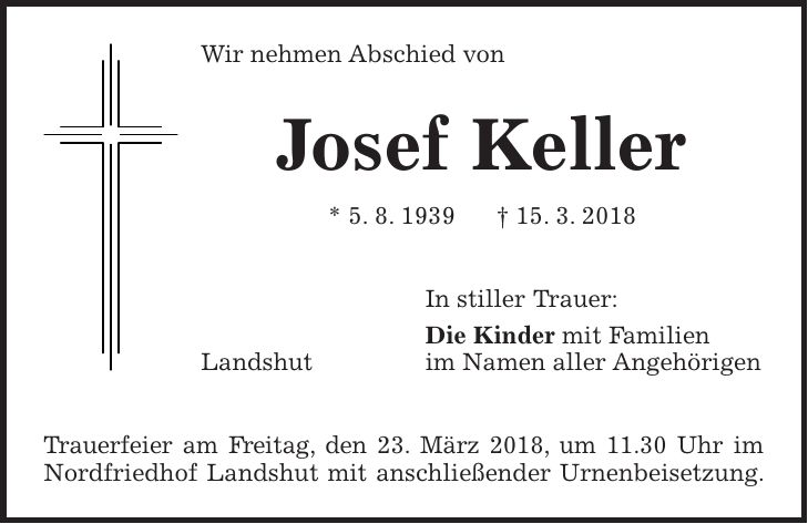 Wir nehmen Abschied von Josef Keller * 5. 8. 1939 + 15. 3. 2018 In stiller Trauer: Die Kinder mit Familien Landshut im Namen aller Angehörigen Trauerfeier am Freitag, den 23. März 2018, um 11.30 Uhr im Nordfriedhof Landshut mit anschließender Urnenbeisetzung.