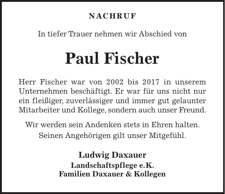 NACHRUF In tiefer Trauer nehmen wir Abschied von Paul Fischer Herr Fischer war von 2002 bis 2017 in unserem Unternehmen beschäftigt. Er war für uns nicht nur ein fleißiger, zuverlässiger und immer gut gelaunter Mitarbeiter und Kollege, sondern auch unser Freund. Wir werden sein Andenken stets in Ehren halten. Seinen Angehörigen gilt unser Mitgefühl. Ludwig Daxauer Landschaftspflege e. K. Familien Daxauer & Kollegen