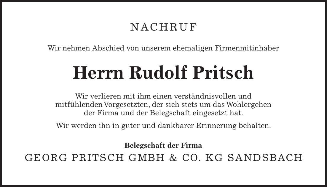 Nachruf Wir nehmen Abschied von unserem ehemaligen Firmenmitinhaber Herrn Rudolf Pritsch Wir verlieren mit ihm einen verständnisvollen und mitfühlenden Vorgesetzten, der sich stets um das Wohlergehen der Firma und der Belegschaft eingesetzt hat. Wir werden ihn in guter und dankbarer Erinnerung behalten. Belegschaft der Firma Georg Pritsch GmbH & Co. KG Sandsbach