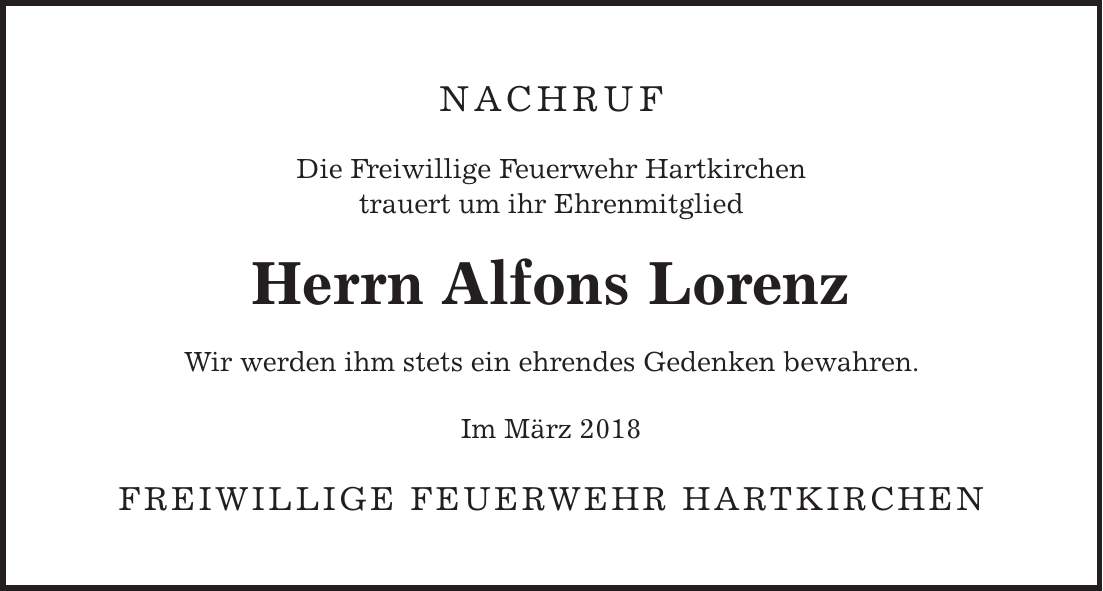 NACHRUF Die Freiwillige Feuerwehr Hartkirchen trauert um ihr Ehrenmitglied Herrn Alfons Lorenz Wir werden ihm stets ein ehrendes Gedenken bewahren. Im März 2018 Freiwillige Feuerwehr Hartkirchen