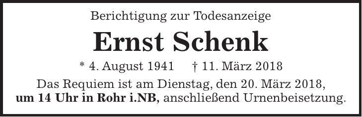 Berichtigung zur Todesanzeige Ernst Schenk * 4. August 1941 + 11. März 2018 Das Requiem ist am Dienstag, den 20. März 2018, um 14 Uhr in Rohr i.NB, anschließend Urnenbeisetzung.