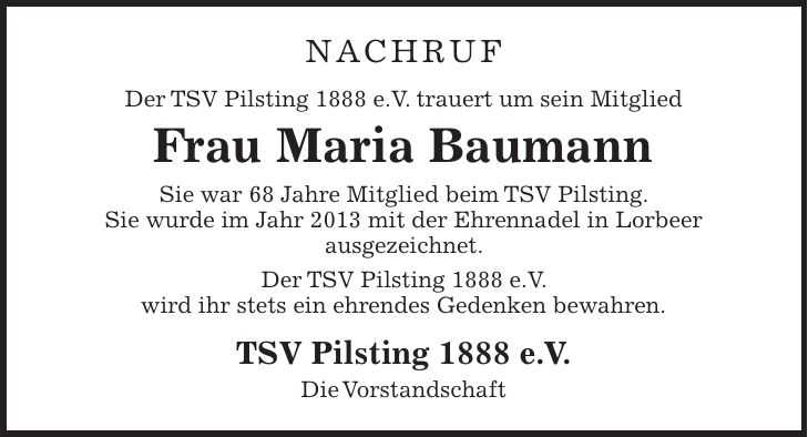 Nachruf Der TSV Pilsting 1888 e.V. trauert um sein Mitglied Frau Maria Baumann Sie war 68 Jahre Mitglied beim TSV Pilsting. Sie wurde im Jahr 2013 mit der Ehrennadel in Lorbeer ausgezeichnet. Der TSV Pilsting 1888 e.V. wird ihr stets ein ehrendes Gedenken bewahren. TSV Pilsting 1888 e.V. Die Vorstandschaft