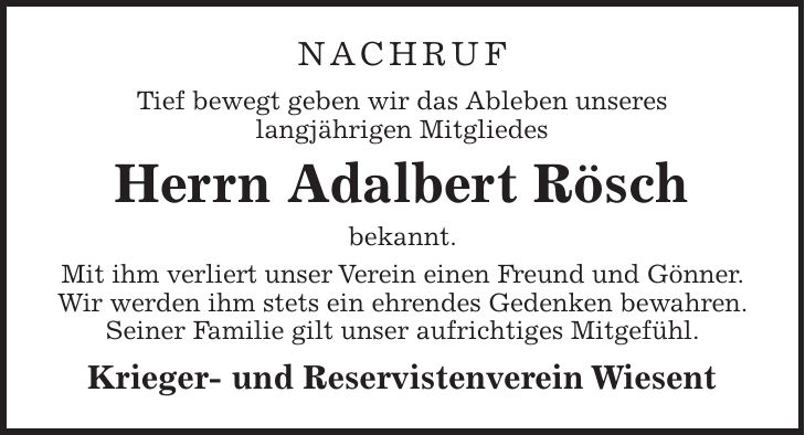 NACHRUF Tief bewegt geben wir das Ableben unseres langjährigen Mitgliedes Herrn Adalbert Rösch bekannt. Mit ihm verliert unser Verein einen Freund und Gönner. Wir werden ihm stets ein ehrendes Gedenken bewahren. Seiner Familie gilt unser aufrichtiges Mitgefühl. Krieger- und Reservistenverein Wiesent