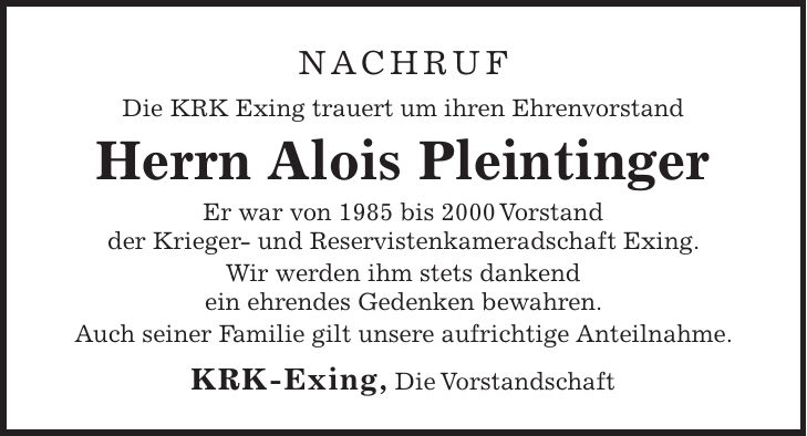 Nachruf Die KRK Exing trauert um ihren Ehrenvorstand Herrn Alois Pleintinger Er war von 1985 bis 2000 Vorstand der Krieger- und Reservistenkameradschaft Exing. Wir werden ihm stets dankend ein ehrendes Gedenken bewahren. Auch seiner Familie gilt unsere aufrichtige Anteilnahme. KRK-Exing, Die Vorstandschaft