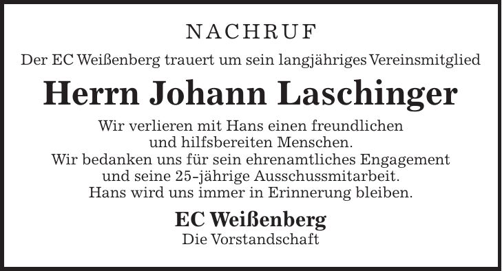 Nachruf Der EC Weißenberg trauert um sein langjähriges Vereinsmitglied Herrn Johann Laschinger Wir verlieren mit Hans einen freundlichen und hilfsbereiten Menschen. Wir bedanken uns für sein ehrenamtliches Engagement und seine 25-jährige Ausschussmitarbeit. Hans wird uns immer in Erinnerung bleiben. EC Weißenberg Die Vorstandschaft