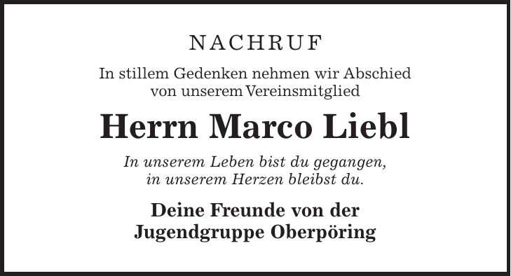 Nachruf In stillem Gedenken nehmen wir Abschied von unserem Vereinsmitglied Herrn Marco Liebl In unserem Leben bist du gegangen, in unserem Herzen bleibst du. Deine Freunde von der Jugendgruppe Oberpöring
