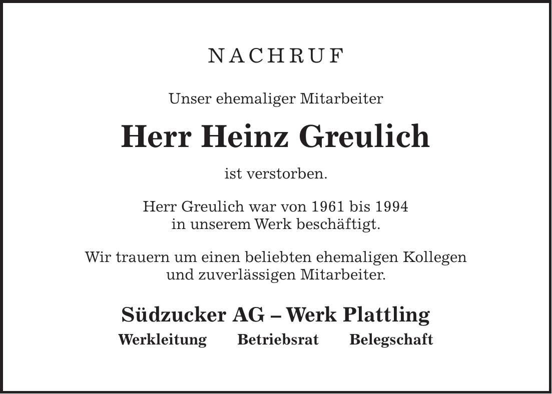 Nachruf Unser ehemaliger Mitarbeiter Herr Heinz Greulich ist verstorben. Herr Greulich war von 1961 bis 1994 in unserem Werk beschäftigt. Wir trauern um einen beliebten ehemaligen Kollegen und zuverlässigen Mitarbeiter. Südzucker AG - Werk Plattling Werkleitung Betriebsrat Belegschaft